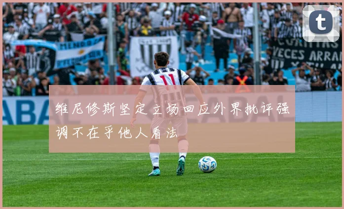 维尼修斯坚定立场回应外界批评强调不在乎他人看法