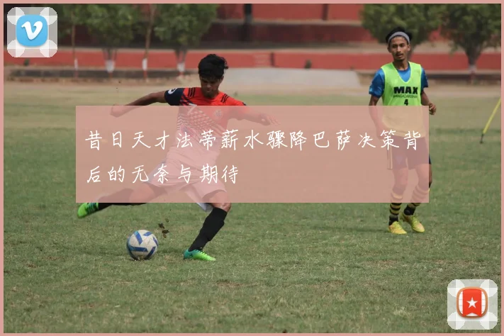 昔日天才法蒂薪水骤降巴萨决策背后的无奈与期待