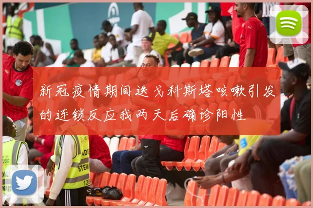 新冠疫情期间迭戈科斯塔咳嗽引发的连锁反应我两天后确诊阳性