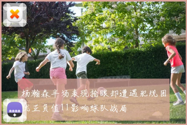 杨瀚森半场表现抢眼却遭遇犯规困扰正负值11影响球队战局