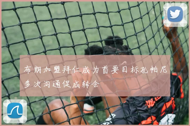 布朗加盟拜仁成为首要目标孔帕尼多次沟通促成转会