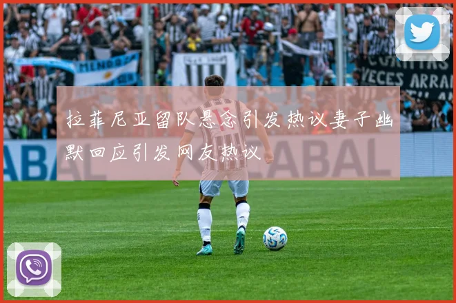 拉菲尼亚留队悬念引发热议妻子幽默回应引发网友热议