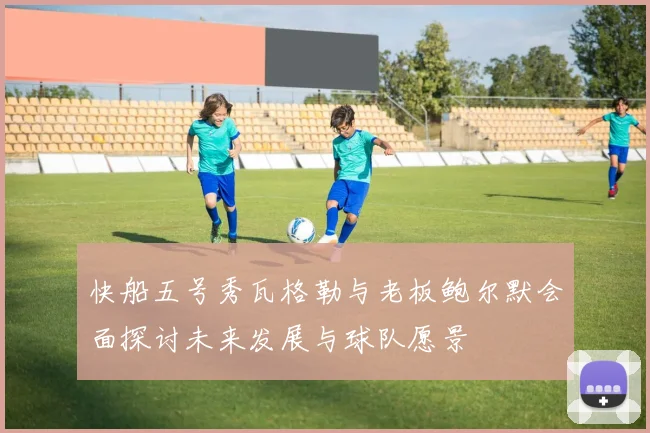 快船五号秀瓦格勒与老板鲍尔默会面探讨未来发展与球队愿景