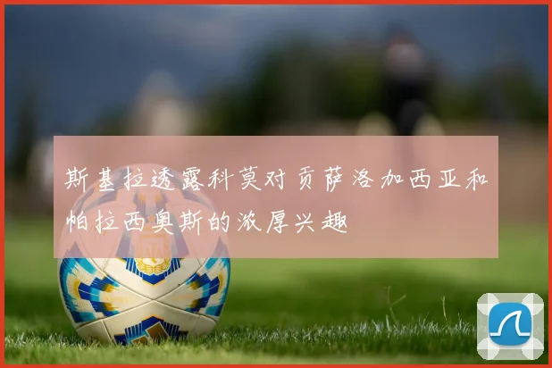 斯基拉透露科莫对贡萨洛加西亚和帕拉西奥斯的浓厚兴趣