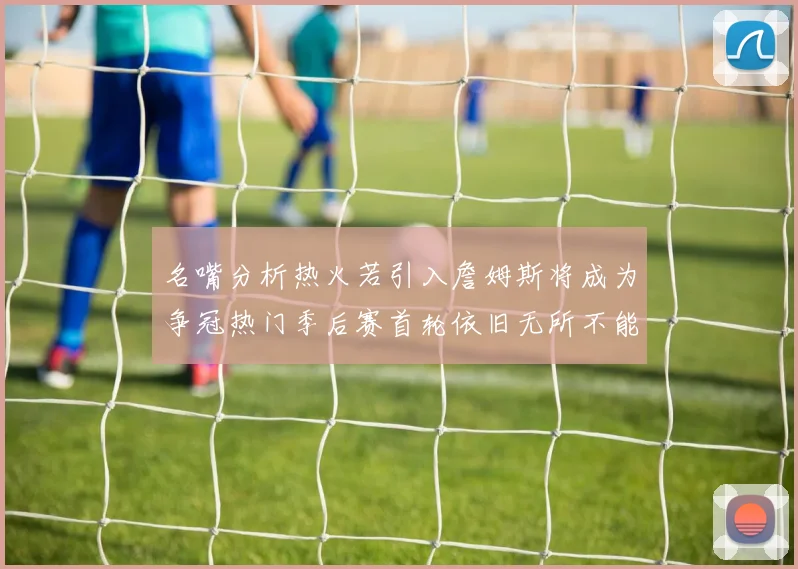 名嘴分析热火若引入詹姆斯将成为争冠热门季后赛首轮依旧无所不能