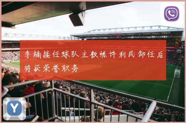李楠接任球队主教练许利民卸任后将获荣誉职务