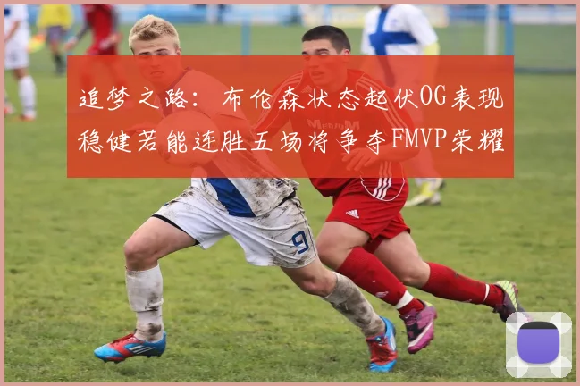 追梦之路：布伦森状态起伏OG表现稳健若能连胜五场将争夺FMVP荣耀