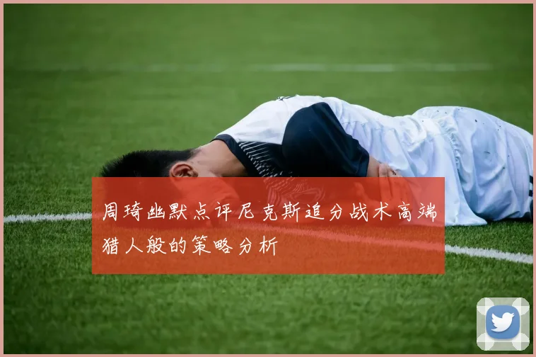 周琦幽默点评尼克斯追分战术高端猎人般的策略分析