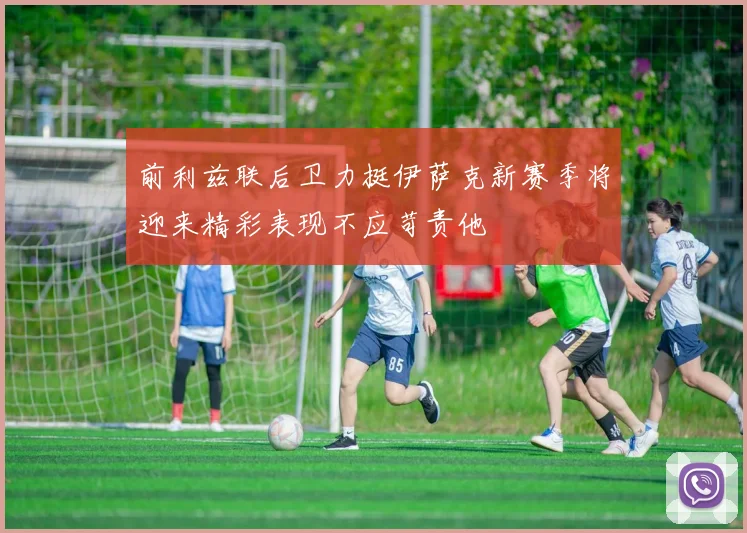 前利兹联后卫力挺伊萨克新赛季将迎来精彩表现不应苛责他