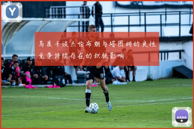 乌度卡谈杰伦布朗与塔图姆的良性竞争持续存在的积极影响