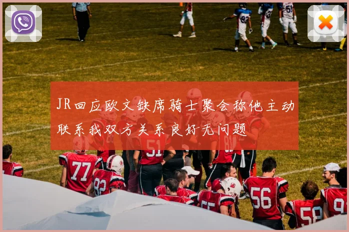 JR回应欧文缺席骑士聚会称他主动联系我双方关系良好无问题