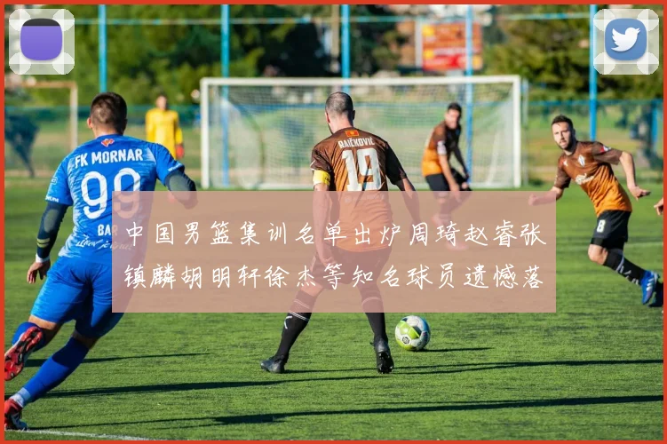 中国男篮集训名单出炉周琦赵睿张镇麟胡明轩徐杰等知名球员遗憾落选