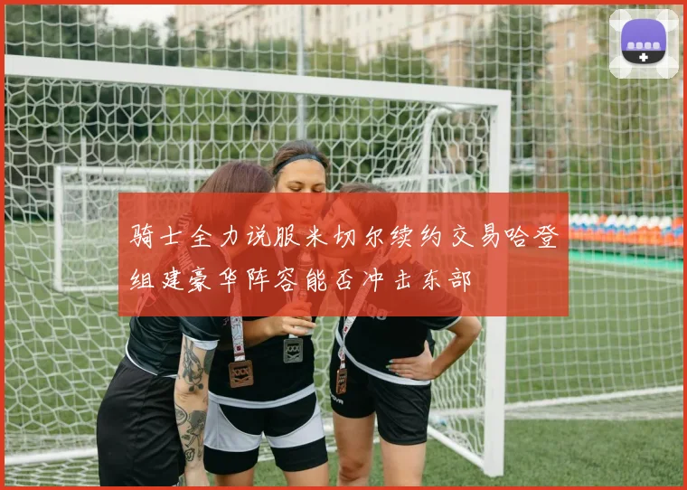 骑士全力说服米切尔续约交易哈登组建豪华阵容能否冲击东部