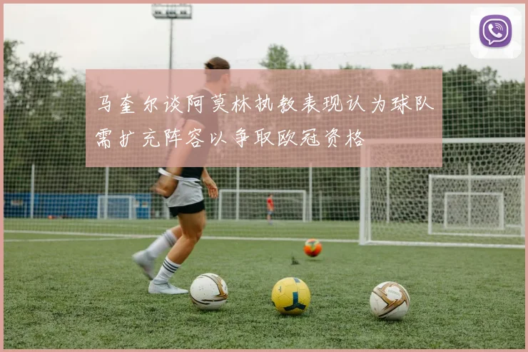 马奎尔谈阿莫林执教表现认为球队需扩充阵容以争取欧冠资格
