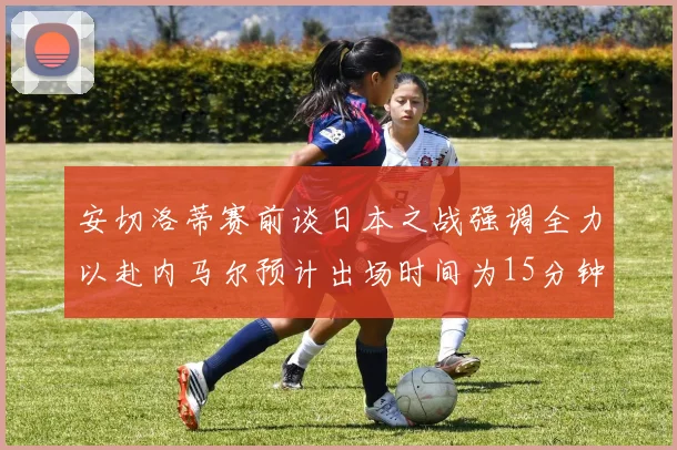安切洛蒂赛前谈日本之战强调全力以赴内马尔预计出场时间为15分钟