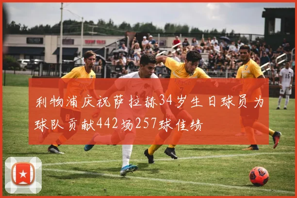 利物浦庆祝萨拉赫34岁生日球员为球队贡献442场257球佳绩