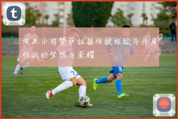 埃及小将赞萨拉赫传授经验与并肩作战的梦想与荣耀