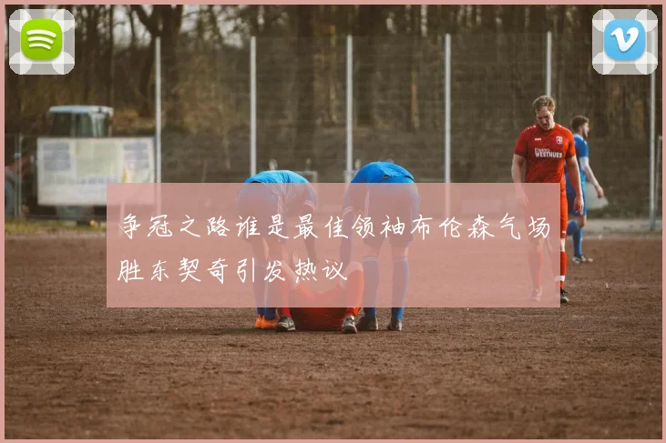 争冠之路谁是最佳领袖布伦森气场胜东契奇引发热议