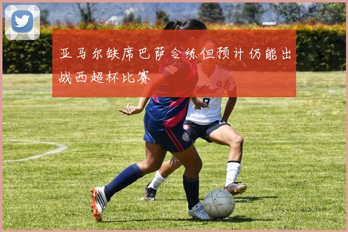 亚马尔缺席巴萨合练但预计仍能出战西超杯比赛