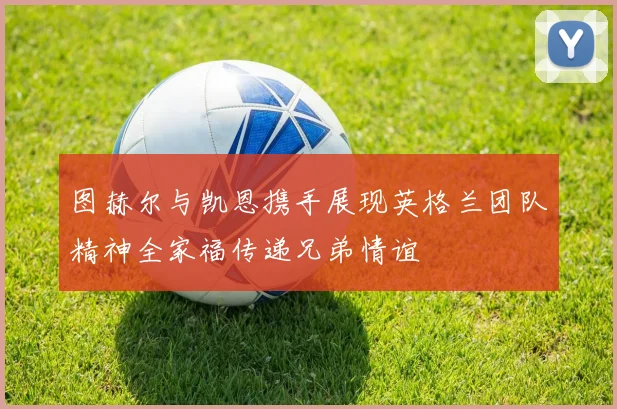 图赫尔与凯恩携手展现英格兰团队精神全家福传递兄弟情谊
